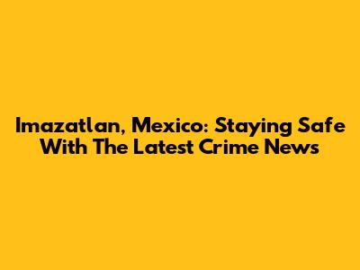 Imazatlan, Mexico: Staying Safe With The Latest Crime News