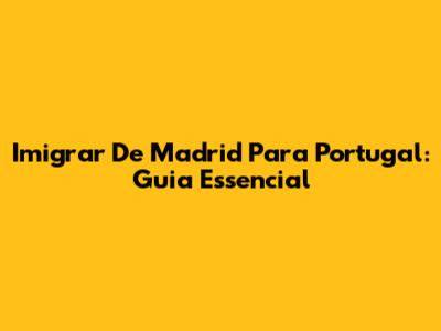 Imigrar De Madrid Para Portugal: Guia Essencial