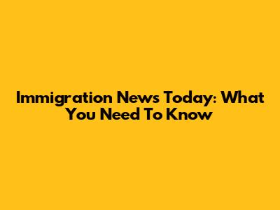 Immigration News Today: What You Need To Know