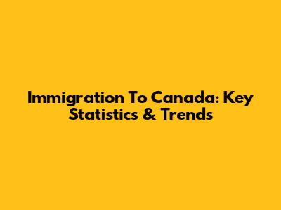Immigration To Canada: Key Statistics & Trends