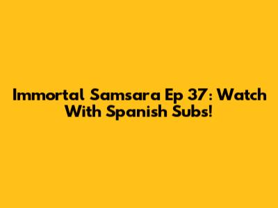 Immortal Samsara Ep 37: Watch With Spanish Subs!