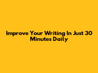 Improve Your Writing In Just 30 Minutes Daily