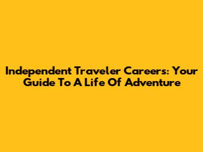 Independent Traveler Careers: Your Guide To A Life Of Adventure