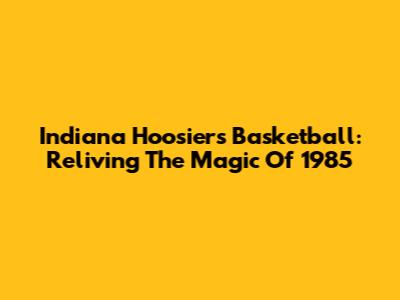Indiana Hoosiers Basketball: Reliving The Magic Of 1985