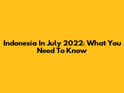 Indonesia In July 2022: What You Need To Know