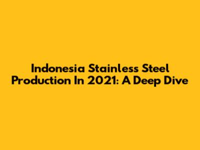 Indonesia Stainless Steel Production In 2021: A Deep Dive