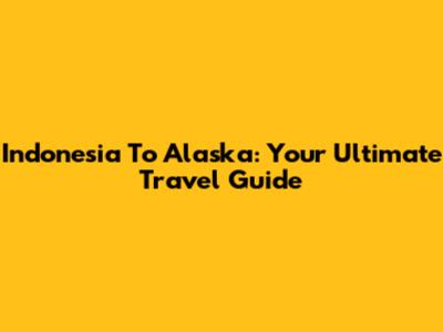 Indonesia To Alaska: Your Ultimate Travel Guide