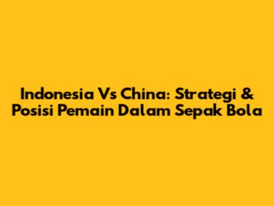 Indonesia Vs China: Strategi & Posisi Pemain Dalam Sepak Bola