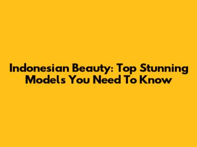 Indonesian Beauty: Top Stunning Models You Need To Know