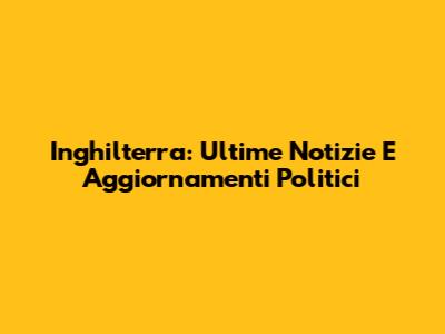 Inghilterra: Ultime Notizie E Aggiornamenti Politici