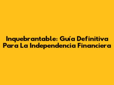 Inquebrantable: Guía Definitiva Para La Independencia Financiera