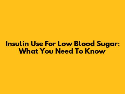 Insulin Use For Low Blood Sugar: What You Need To Know