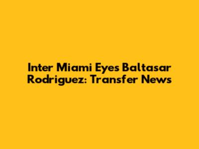 Inter Miami Eyes Baltasar Rodriguez: Transfer News
