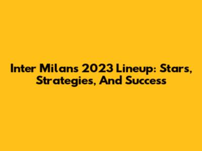 Inter Milan's 2023 Lineup: Stars, Strategies, And Success
