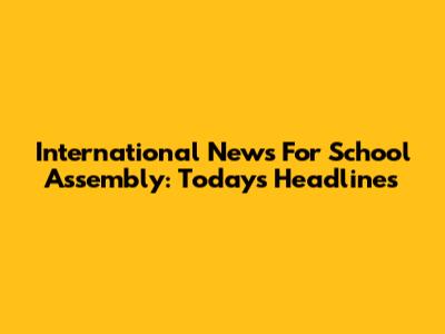 International News For School Assembly: Today's Headlines