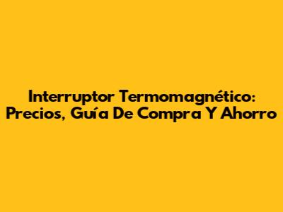 Interruptor Termomagnético: Precios, Guía De Compra Y Ahorro