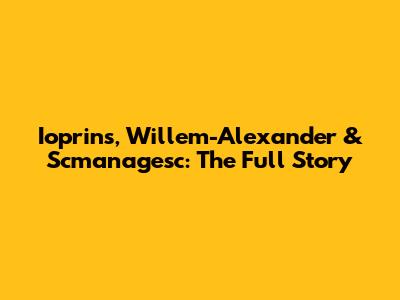 Ioprins, Willem-Alexander & Scmanagesc: The Full Story