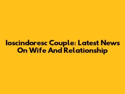 Ioscindoresc Couple: Latest News On Wife And Relationship
