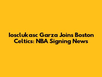 Iosclukasc Garza Joins Boston Celtics: NBA Signing News