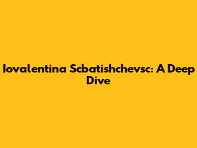 Iovalentina Scbatishchevsc: A Deep Dive