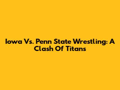 Iowa Vs. Penn State Wrestling: A Clash Of Titans