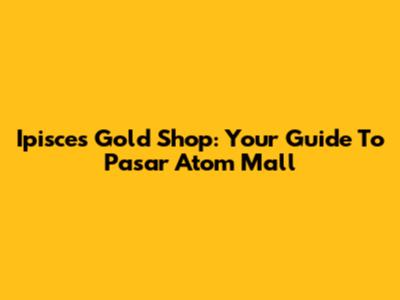 Ipisces Gold Shop: Your Guide To Pasar Atom Mall