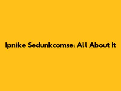 Ipnike Sedunkcomse: All About It