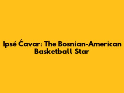 Ipsé Ćavar: The Bosnian-American Basketball Star