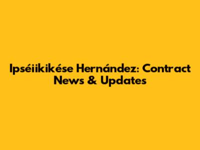 Ipséiikikése Hernández: Contract News & Updates