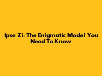 Ipse Zi: The Enigmatic Model You Need To Know