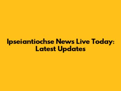 Ipseiantiochse News Live Today: Latest Updates