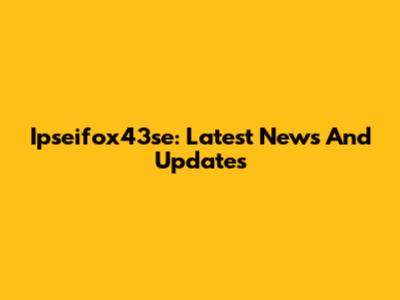 Ipseifox43se: Latest News And Updates