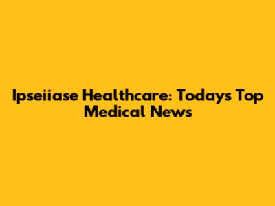 Ipseiiase Healthcare: Today's Top Medical News