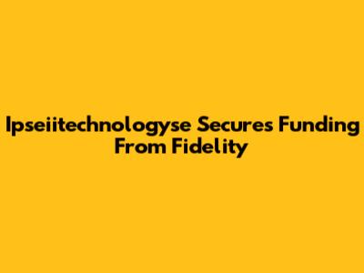 Ipseiitechnologyse Secures Funding From Fidelity