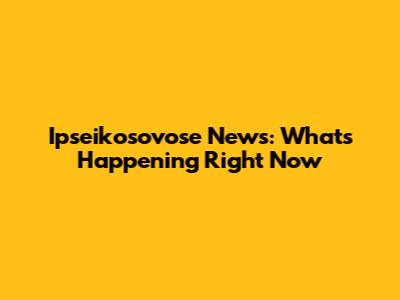 Ipseikosovose News: What's Happening Right Now