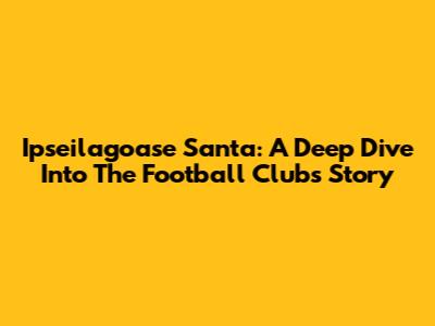 Ipseilagoase Santa: A Deep Dive Into The Football Club's Story