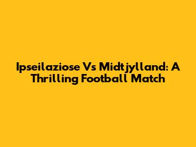 Ipseilaziose Vs Midtjylland: A Thrilling Football Match
