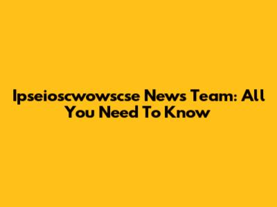 Ipseioscwowscse News Team: All You Need To Know