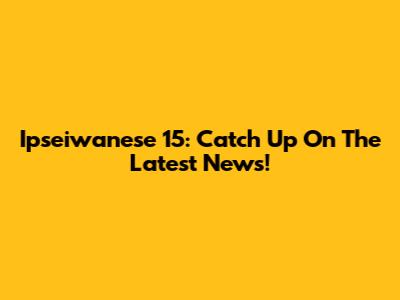 Ipseiwanese 15: Catch Up On The Latest News!