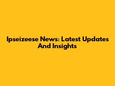 Ipseizeese News: Latest Updates And Insights