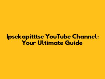Ipsekapitttse YouTube Channel: Your Ultimate Guide