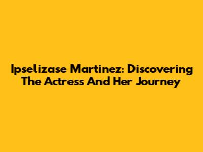 Ipselizase Martinez: Discovering The Actress And Her Journey