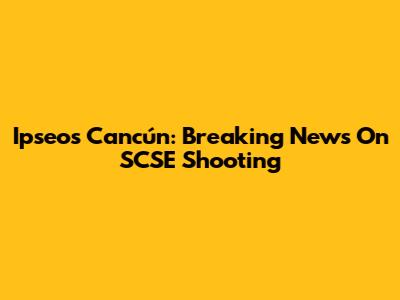 Ipseos Cancún: Breaking News On SCSE Shooting