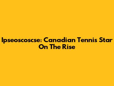 Ipseoscoscse: Canadian Tennis Star On The Rise