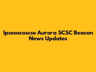 Ipseoscoscse Aurora SCSC Beacon News Updates