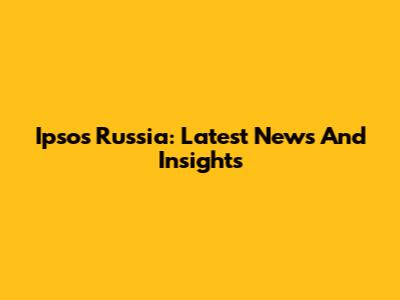 Ipsos Russia: Latest News And Insights