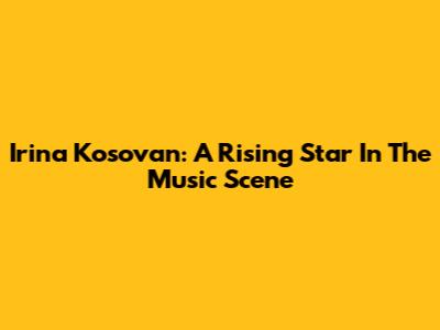 Irina Kosovan: A Rising Star In The Music Scene