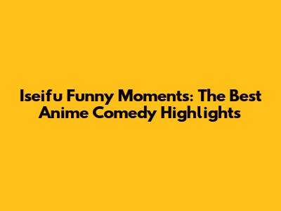 Iseifu Funny Moments: The Best Anime Comedy Highlights
