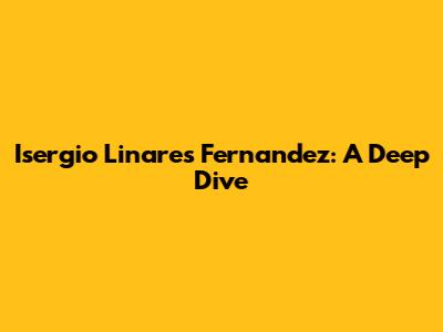 Isergio Linares Fernandez: A Deep Dive