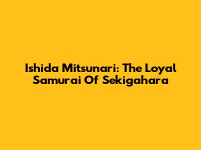 Ishida Mitsunari: The Loyal Samurai Of Sekigahara
